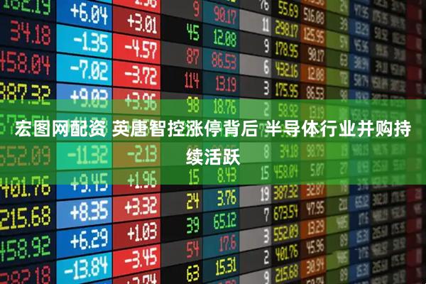 宏图网配资 英唐智控涨停背后 半导体行业并购持续活跃