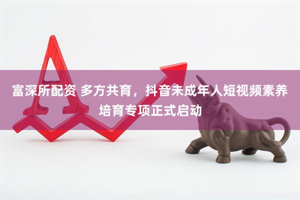 富深所配资 多方共育，抖音未成年人短视频素养培育专项正式启动
