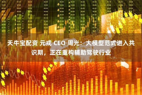 天牛宝配资 元戎 CEO 周光：大模型范式进入共识期，正在重构辅助驾驶行业